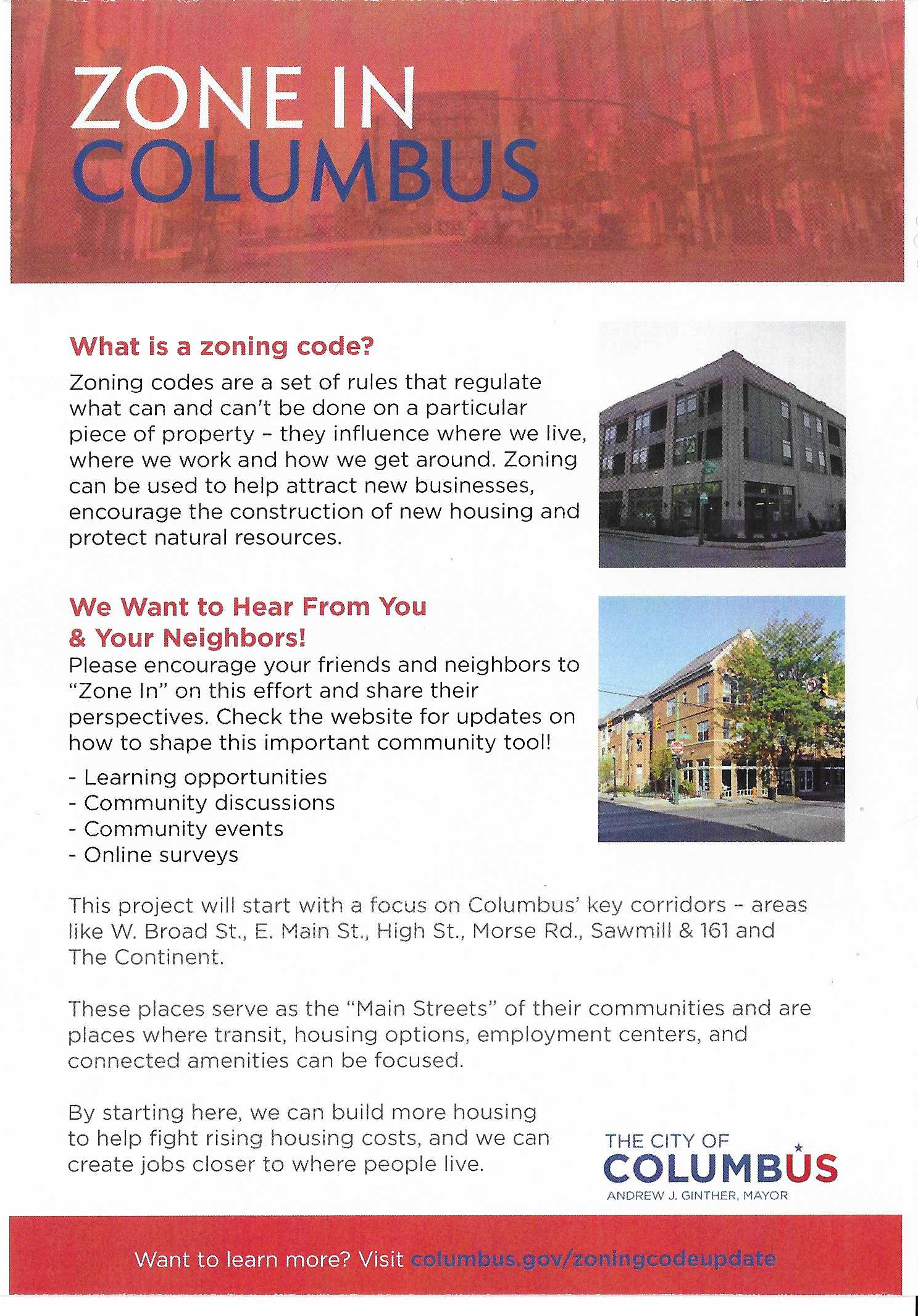 One side of a handout titled 'Zone In Columbus'. It reads: What is a zoning code? Zoning codes are a set of rules that regulate what can and can't be done on a particular piece of property - they influence where we live, where we work, and how we get around. Zoning can be used to help attract new businesses, encourage the construction of new housing and protect natural resources. We want to hear from you and your neighbors! Please encourage your friends and neighbors to 'zone in' on this effort and share their perspectives. Check the website for updates on how to shape this important community tool! Learning opportunities, community discussions, community events, online surveys. This project will start with a focus on Columbus' key corridors - areas like W. Broad St., E. Main St., High St., Morse Rd., Sawmill & 161 and The Continent. These places serve as the 'Main Streets' of their communities and are places where transit, housing options, employment centers, and connected amenities can be focused. By starting here, we can build more housing to help fight rising housing costs, and we can create jobs closer to where people live. Want to learn more? Visit columbus.gov/zoningcodeupdate