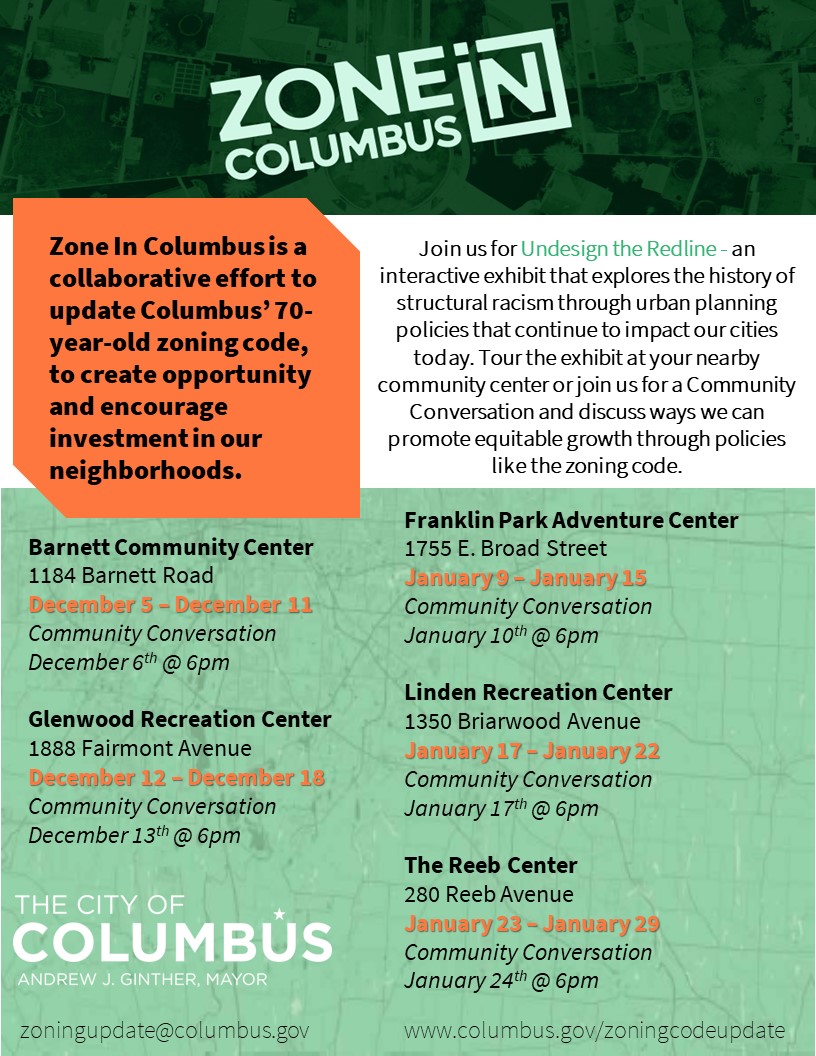 Image of a flyer. Transcript follows: Zone In Columbus is a collaborative effort to update Columbus' 70-year-old zoning code, to create opportunity and encourage investment in our neighborhoods. Join us for Undesign the Redline - an interactive exhibit that explores the history of structural racism through urban planning policies that continue to impact our cities today. Tour the exhibit at your nearby community center or join us for a Community Conversation and discuss ways we can promote equitable growth through policies like the zoning code. There follows a list of locations and dates, which is reproduced in the list above this image.