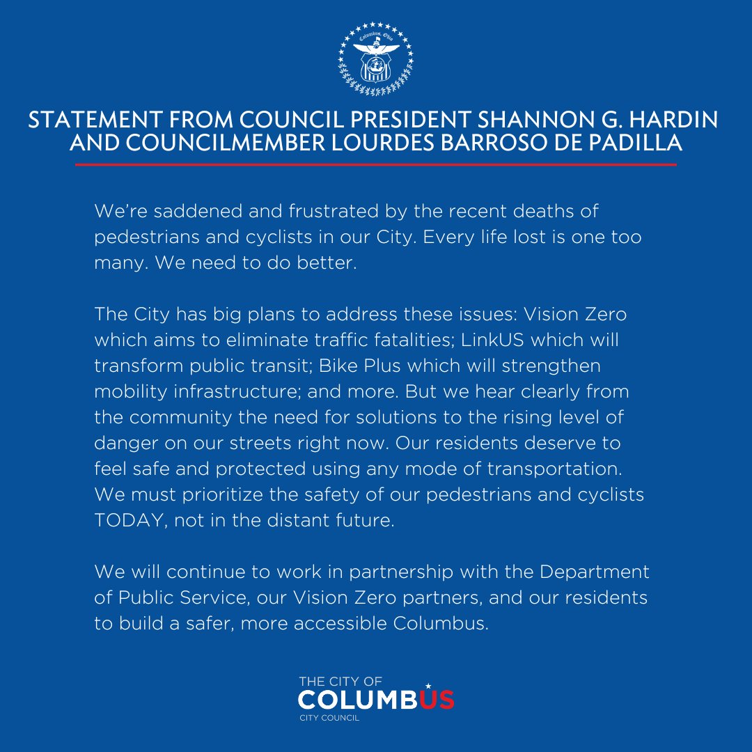 Statement from Council President Shannon G. Hardin and Councilmember Lourdes Barroso de Padilla: We're saddened and frustrated by the recent deaths of pedestrians and cyclists in our City. Every life lost is one too many. We need to do better. The City has big plans to address these issues: Vision Zero which aims to eliminate traffic fatalities; LinkUS which will transform public transit; Bike Plus which will strengthen mobility infrastructure, and more. But we hear clearly from the community the need for solutions to the rising level of danger on our streets right now. Our residents deserve to feel safe and protected using any mode of transportation. We must prioritize the safety of our pedestrians and cyclists TODAY, not in the distant future. We will continue to work in partnership with the Department of Public Service, our Vision Zero partners, and our residents to build a safer, more accessible Columbus.